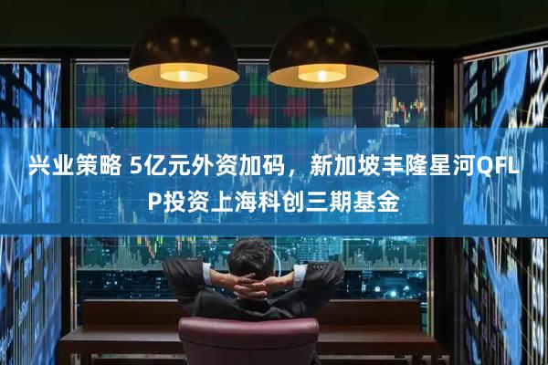 兴业策略 5亿元外资加码，新加坡丰隆星河QFLP投资上海科创三期基金