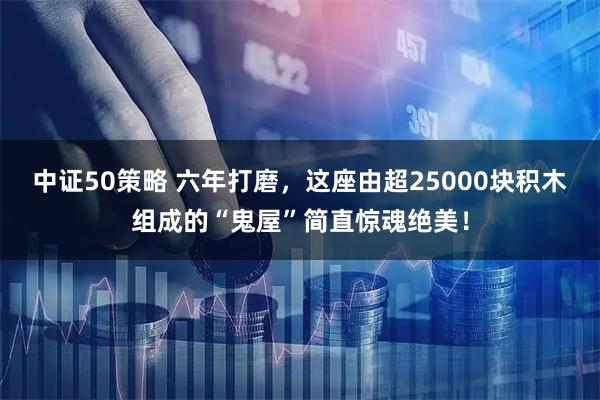 中证50策略 六年打磨，这座由超25000块积木组成的“鬼屋”简直惊魂绝美！