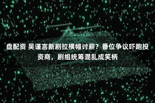 盘配资 吴谨言新剧拉横幅讨薪？番位争议吓跑投资商，剧组统筹混乱成笑柄