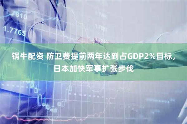 锅牛配资 防卫费提前两年达到占GDP2%目标，日本加快军事扩张步伐