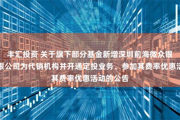 丰汇投资 关于旗下部分基金新增深圳前海微众银行股份有限公司为代销机构并开通定投业务、参加其费率优惠活动的公告