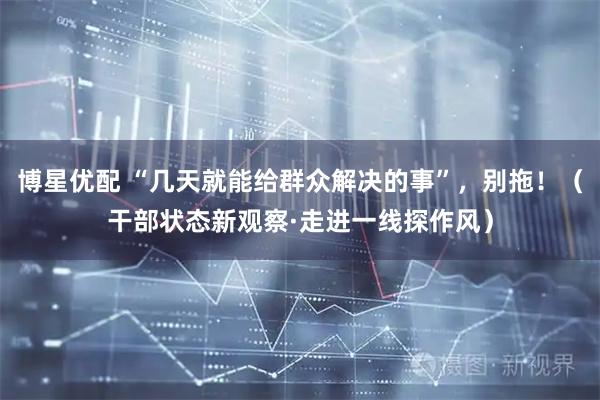 博星优配 “几天就能给群众解决的事”，别拖！（干部状态新观察·走进一线探作风）