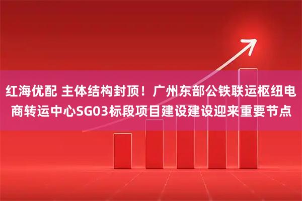 红海优配 主体结构封顶！广州东部公铁联运枢纽电商转运中心SG03标段项目建设建设迎来重要节点