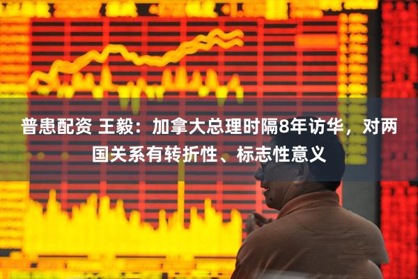 普患配资 王毅：加拿大总理时隔8年访华，对两国关系有转折性、标志性意义