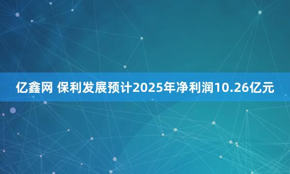 亿鑫网 保利发展预计2025年净利润10.26亿元