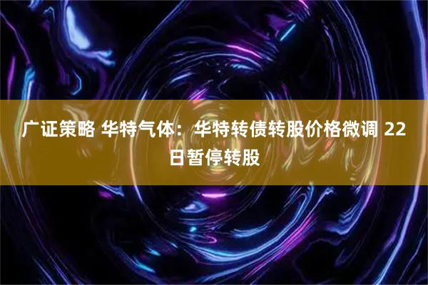 广证策略 华特气体：华特转债转股价格微调 22日暂停转股
