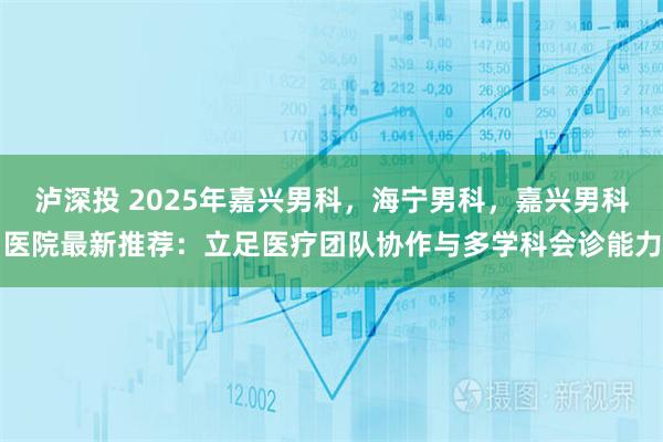 泸深投 2025年嘉兴男科，海宁男科，嘉兴男科医院最新推荐：立足医疗团队协作与多学科会诊能力