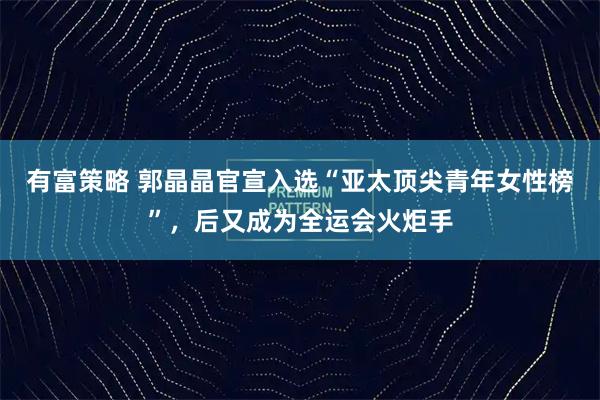 有富策略 郭晶晶官宣入选“亚太顶尖青年女性榜”，后又成为全运会火炬手