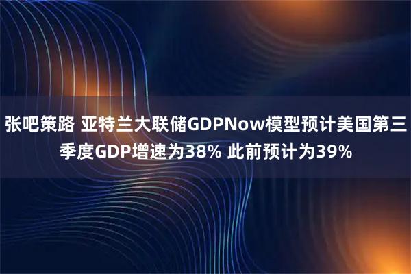 张吧策路 亚特兰大联储GDPNow模型预计美国第三季度GDP增速为38% 此前预计为39%