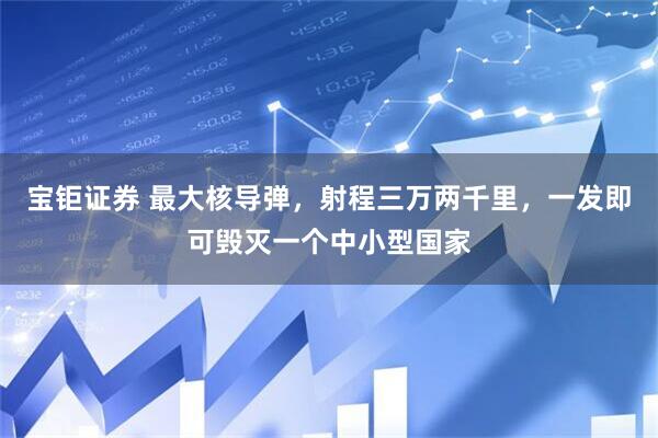 宝钜证券 最大核导弹，射程三万两千里，一发即可毁灭一个中小型国家
