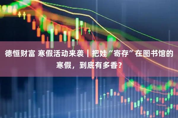 德恒财富 寒假活动来袭｜把娃“寄存”在图书馆的寒假，到底有多香？